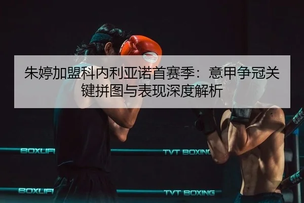 朱婷加盟科内利亚诺首赛季：意甲争冠关键拼图与表现深度解析